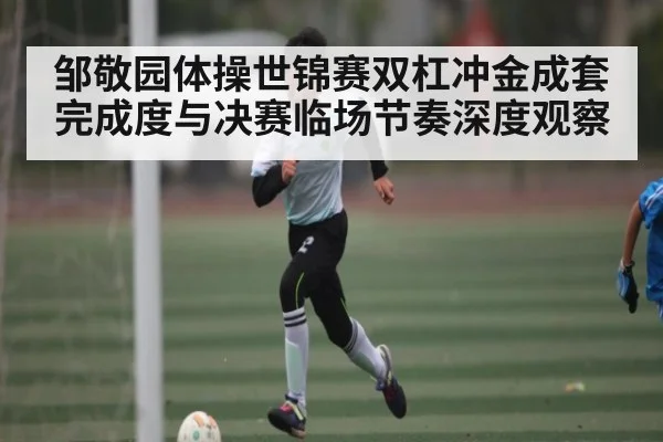 邹敬园体操世锦赛双杠冲金成套完成度与决赛临场节奏深度观察
