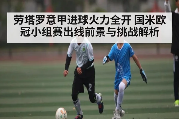劳塔罗意甲进球火力全开 国米欧冠小组赛出线前景与挑战解析