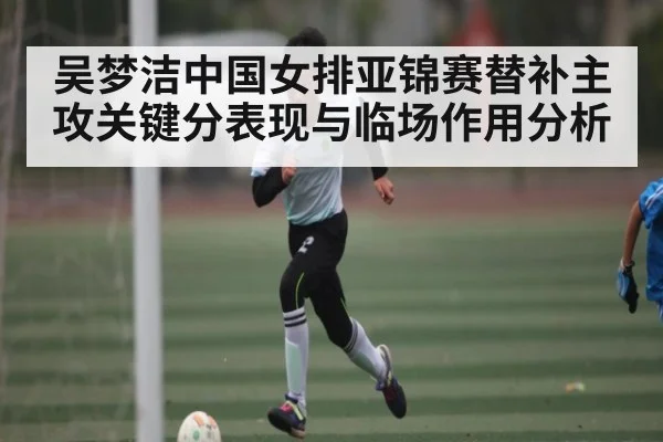 吴梦洁中国女排亚锦赛替补主攻关键分表现与临场作用分析